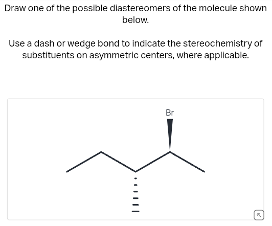 Draw one of the possible diastereomers of the molecule shown
below.
Use a dash or wedge bond to indicate the stereochemistry of
substituents on asymmetric centers, where applicable.
Br
a