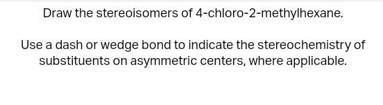 Draw the stereoisomers of 4-chloro-2-methylhexane.
Use a dash or wedge bond to indicate the stereochemistry of
substituents on asymmetric centers, where applicable.