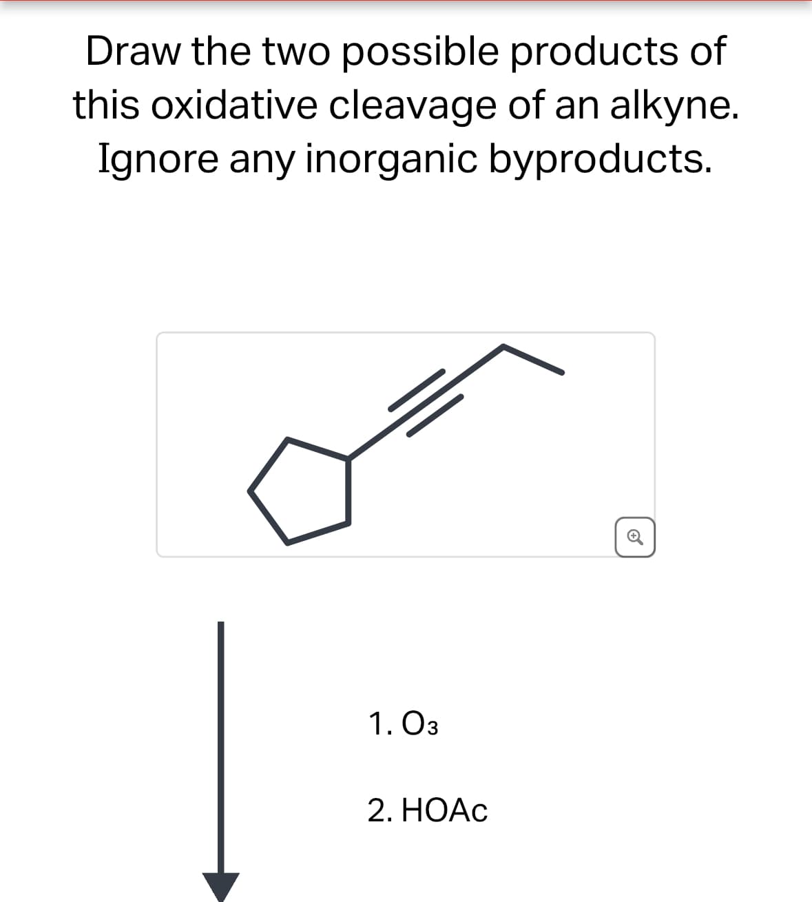 Draw the two possible products of
this oxidative cleavage of an alkyne.
Ignore any inorganic byproducts.
1. 03
2. HOAC
⑤