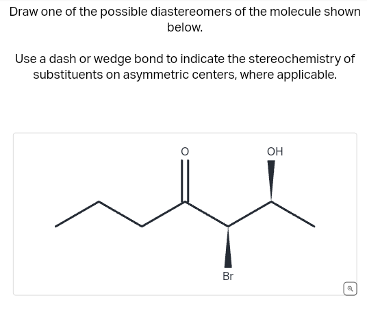 Draw one of the possible diastereomers of the molecule shown
below.
Use a dash or wedge bond to indicate the stereochemistry of
substituents on asymmetric centers, where applicable.
Br
OH
a