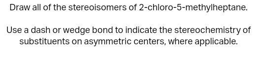 Draw all of the stereoisomers of 2-chloro-5-methylheptane.
Use a dash or wedge bond to indicate the stereochemistry of
substituents on asymmetric centers, where applicable.