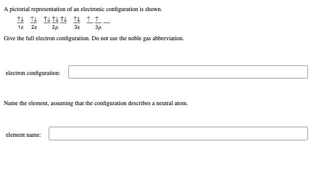 A pictorial representation of an electronic configuration is shown.
N N NNN N ↑↑_
1s 2s 2p 3s
3p
Give the full electron configuration. Do not use the noble gas abbreviation.
electron configuration:
Name the element, assuming that the configuration describes a neutral atom.
element name: