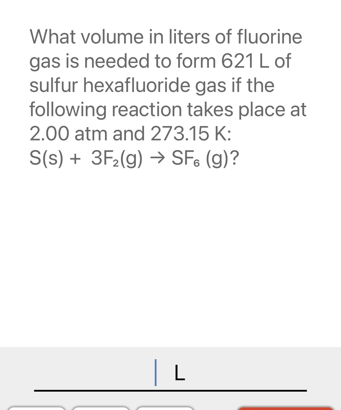 What volume in liters of fluorine
gas is needed to form 621 L of
sulfur hexafluoride gas if the
following reaction takes place at
2.00 atm and 273.15 K:
S(s) + 3F₂(g) → SF. (g)?
L