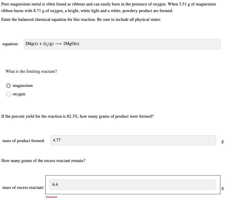 Pure magnesium metal is often found as ribbons and can easily burn in the presence of oxygen. When 3.51 g of magnesium
ribbon burns with 8.71 g of oxygen, a bright, white light and a white, powdery product are formed.
Enter the balanced chemical equation for this reaction. Be sure to include all physical states.
equation: 2Mg(s) + O₂(g) -
What is the limiting reactant?
magnesium
oxygen
If the percent yield for the reaction is 82.3%, how many grams of product were formed?
mass of product formed: 4.77
How many grams of the excess reactant remain?
mass of excess reactant:
2MgO(s)
6.4
Incorrect
g
g