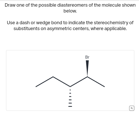 Draw one of the possible diastereomers of the molecule shown
below.
Use a dash or wedge bond to indicate the stereochemistry of
substituents on asymmetric centers, where applicable.
Br
છે