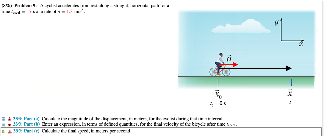 (8%) Problem 9: A cyclist accelerates from rest along a straight, horizontal path for a
time faccel 17 s at a rate of a = 1.3 m/s2.
xo
to = 0 s
A 33% Part (a) Calculate the magnitude of the displacement, in meters, for the cyclist during that time interval.
A 33% Part (b) Enter an expression, in terms of defined quantities, for the final velocity of the bicycle after time faccel.
▷ A 33% Part (c) Calculate the final speed, in meters per second.
X