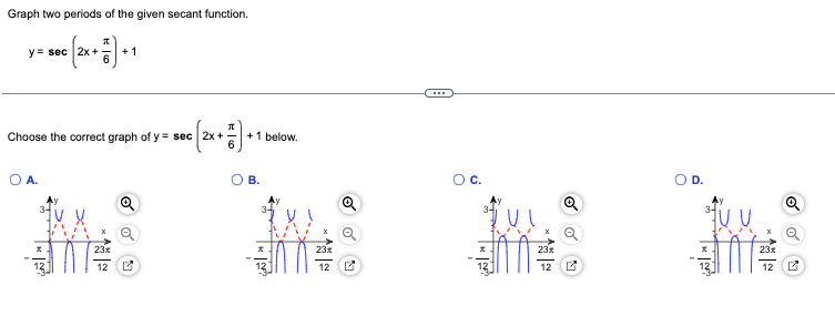 Graph two periods of the given secant function.
(2x + 7) +
y = sec 2x +
O A.
Choose the correct graph of y= sec 2x+
1V
+1
23x
12
Bc (2x + 7) +
+ 1 below.
B.
12
C.
23*
12
D.
23x
12
Q