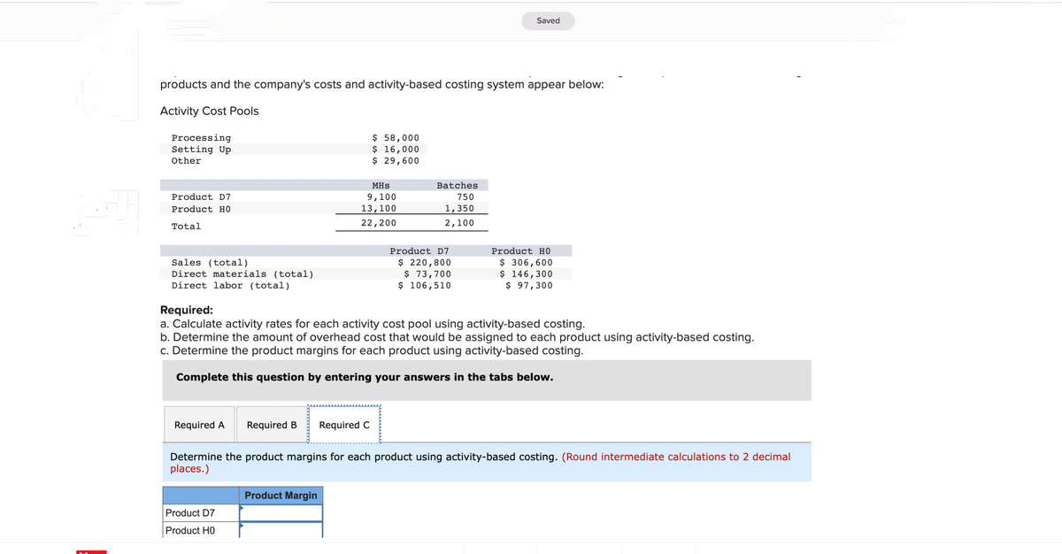 products and the company's costs and activity-based costing system appear below:
Activity Cost Pools
Processing
Setting Up
Other
Product D7
Product HO
Total
Sales (total)
Direct materials (total)
Direct labor (total)
Required A Required B
Product D7
Product HO
$ 58,000
$ 16,000
$ 29,600
MHS
9,100
13,100
22,200
Product Margin
Required C
Batches
750
1,350
2,100
Required:
a. Calculate activity rates for each activity cost pool using activity-based costing.
b. Determine the amount of overhead cost that would be assigned to each product using activity-based costing.
c. Determine the product margins for each product using activity-based costing.
Complete this question by entering your answers in the tabs below.
Saved
Product D7
$ 220,800
$ 73,700
$ 106,510
Product HO
$ 306,600
$ 146,300
$ 97,300
Determine the product margins for each product using activity-based costing. (Round intermediate calculations to 2 decimal
places.)