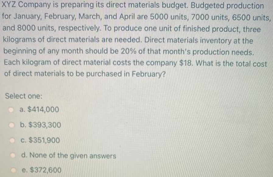 XYZ Company is preparing its direct materials budget. Budgeted production
for January, February, March, and April are 5000 units, 7000 units, 6500 units,
and 8000 units, respectively. To produce one unit of finished product, three
kilograms of direct materials are needed. Direct materials inventory at the
beginning of any month should be 20% of that month's production needs.
Each kilogram of direct material costs the company $18. What is the total cost
of direct materials to be purchased in February?
Select one:
o a. $414,000
o b. $393,300
c. $351,900
d. None of the given answers
e. $372,600
