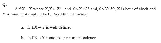 Q.
A f:X-Y where X,Y € Z* , and 0s X S23 and, 0s Y<59, X is hour of clock and
Y is minute of digital clock, Proof the following
a. Is f.X-Y is well defined
b. Is f:X-Y a one-to-one correspondence
