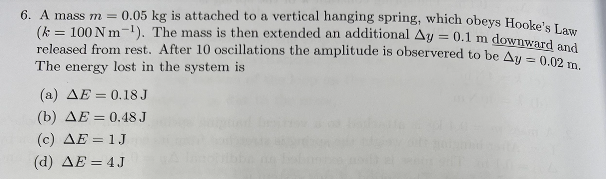 6. A mass m = 0.05 kg is attached to a vertical hanging spring, which obeys Hookele I
(k = 100 N m-1). The mass is then extended an additional Ay
released from rest. After 10 oscillations the amplitude is observered to be u-00nd
The energy lost in the system is
= 0.1 m downward and
(a) AE = 0.18 J
(b) AE = 0.48 J
(c) AE = 1 J
(d) AE = 4 J
