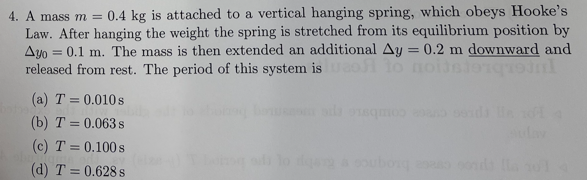 4. A mass m =
0.4 kg is attached to a vertical hanging spring, which obeys Hooke's
Law. After hanging the weight the spring is stretched from its equilibrium position by
Ayo = 0.1 m. The mass is then extended an additional Ay = 0.2 m downward and
released from rest. The period of this system isao fo
(a) T = 0.010 s
202 Combaic
(b) T = 0.063 s
(c) T = 0.100 s
%3D
(d) T = 0.628 s
d lo dga a coubog
onds la nol
%3D
