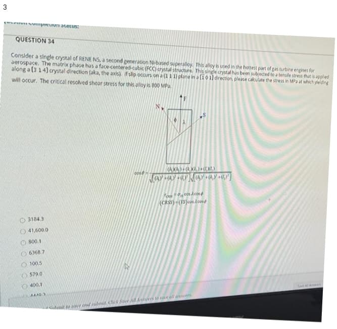 evwVmpreun atatus:
QUESTION 34
Consider a single crystal of RENE NS, a second generation Nbased superaloy. This alloy is used in the hottest part of gas turbine engines for
aerospace. The matrix phase has a face-centered-cubic (FCC) crystal structure. This single crystal has been subjected to a tensile stress that is applied
along a (314) crystal direction (aka, the axis f sip occurs on a (1 1 1) plane in a (101) direction, please cakulate the stress in MPa at which ylelding
will occur. The critical resolved shear stress for this alloy is 800 MPa.
cose
Fo cos dcos
(CRSS) (1SJos dcose
3184.3
O 41,600.0
O800.1
O 6368.7
579.0
400.1
Save A A es
nit to sove ond subent. Cck Sae All A es to save dll ansers
3.
