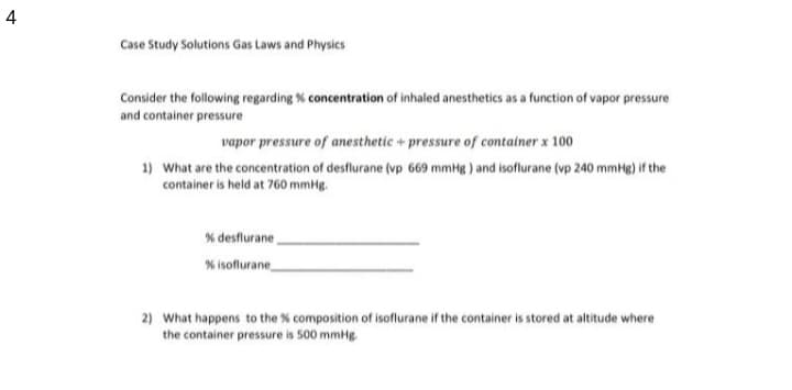 4
Case Study Solutions Gas Laws and Physics
Consider the following regarding % concentration of inhaled anesthetics as a function of vapor pressure
and container pressure
vapor pressure of anesthetic + pressure of container x 100
1) What are the concentration of desflurane (vp 669 mmHg ) and isoflurane (vp 240 mmHg) if the
container is held at 760 mmHg.
% desflurane
% isoflurane
2) What happens to the % composition of isoflurane if the container is stored at altitude where
the container pressure is 500 mmHg
