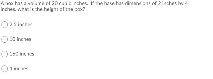 A box has a volume of 20 cubic inches. If the base has dimensions of 2 inches by 4
inches, what is the height of the box?
O 2.5 inches
10 inches
160 inches
4 inches
