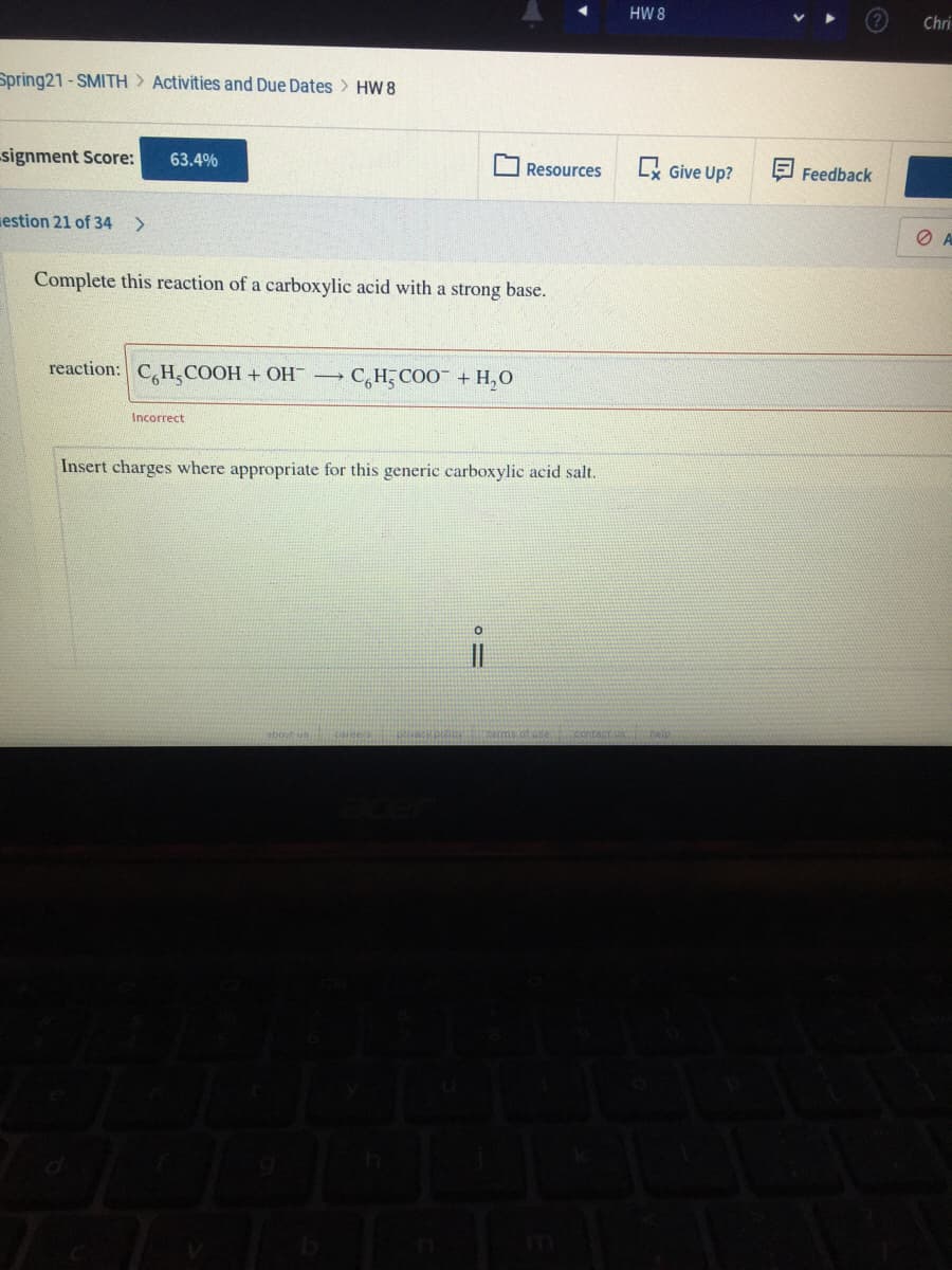 HW 8
Chri
Spring21 - SMITH Activities and Due Dates HW 8
signment Score:
63.4%
Lx Give Up?
Resources
Feedback
estion 21 of 34 >
Complete this reaction of a carboxylic acid with a strong base.
reaction: CH,COOH + OH →
C,H COO + H,O
Incorrect
Insert charges where appropriate for this generic carboxylic acid salt.
about us
