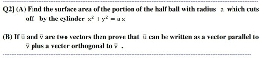 Q2] (A) Find the surface area of the portion of the half ball with radius a which cuts
off by the cylinder x² + y? = a x
(B) If ū and ỹ are two vectors then prove that ū can be written as a vector parallel to
v plus a vector orthogonal to V .
