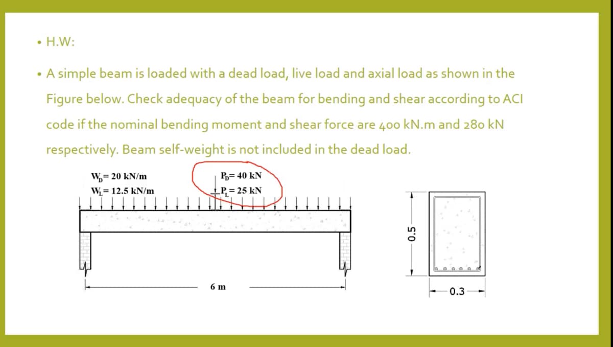 • H.W:
• A simple beam is loaded with a dead load, live load and axial load as shown in the
Figure below. Check adequacy of the beam for bending and shear according to ACI
code if the nominal bending moment and shear force are 400 kN.m and 280 kN
respectively. Beam self-weight is not included in the dead load.
W,= 20 kN/m
P,= 40 kN
W= 12.5 kN/m
_P, = 25 kN
6 m
0.3
0.5
