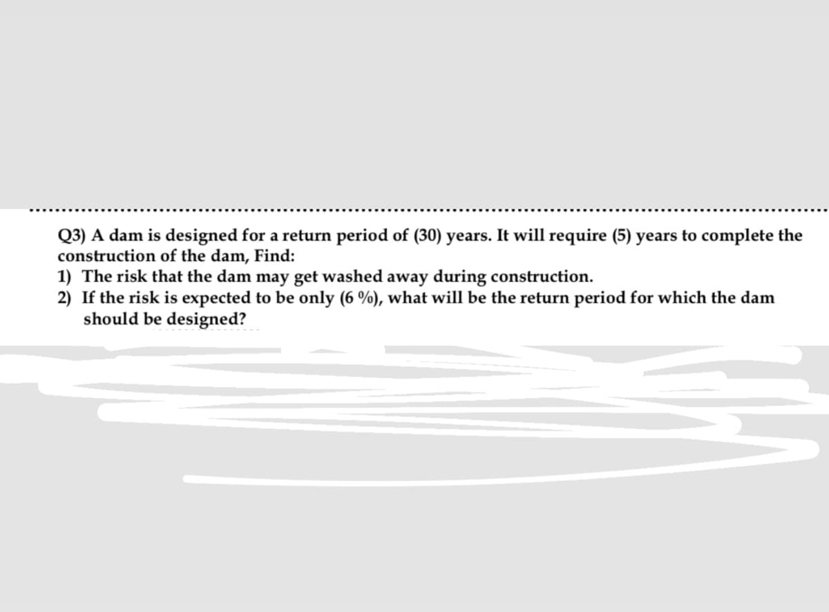 Q3) A dam is designed for a return period of (30) years. It will require (5) years to complete the
construction of the dam, Find:
1) The risk that the dam may get washed away during construction.
2) If the risk is expected to be only (6 %), what will be the return period for which the dam
should be designed?
