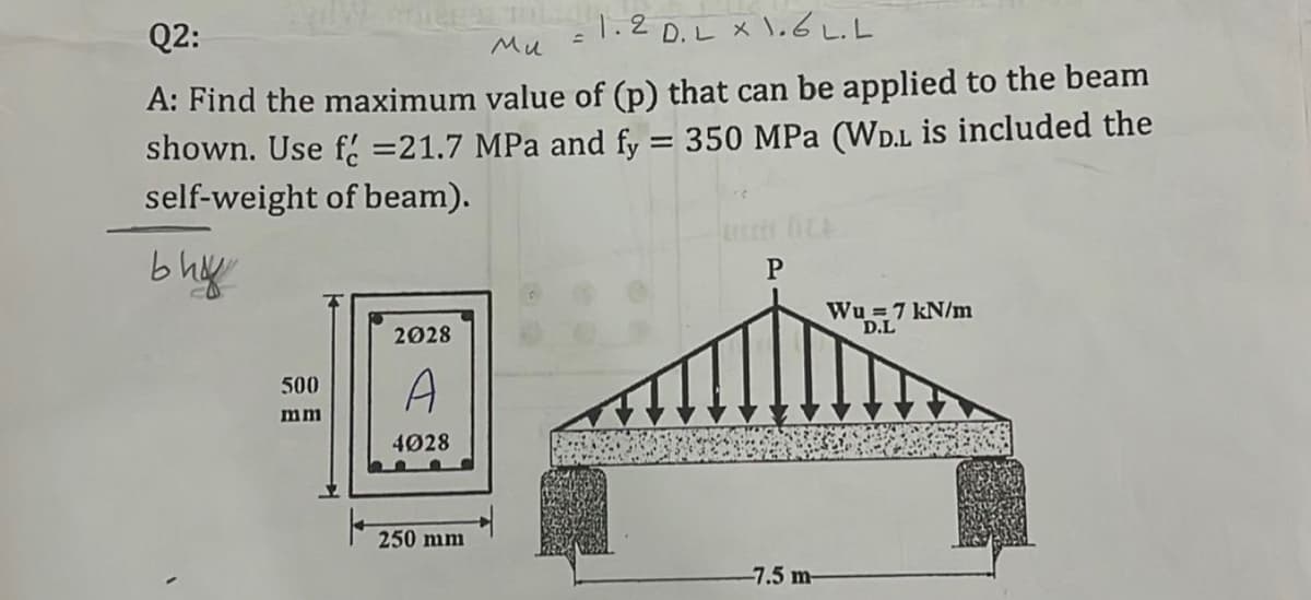 Q2:
1.2 D.L x l.6 L.L
Mu
A: Find the maximum value of (p) that can be applied to the beam
shown. Use f. =21.7 MPa and fy = 350 MPa (WD.L is included the
self-weight of beam).
%3D
b hy
P
Wu =7 kN/m
D.L
2028
A
500
mm
4028
250 mm
-7.5 m-
