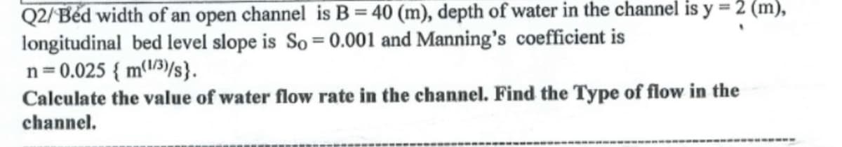 Q2/Béd width of an open channel is B = 40 (m), depth of water in the channel is y = 2 (m),
longitudinal bed level slope is So = 0.001 and Manning's coefficient is
n= 0.025 { m(l)/s}.
Calculate the value of water flow rate in the channel. Find the Type of flow in the
channel.
