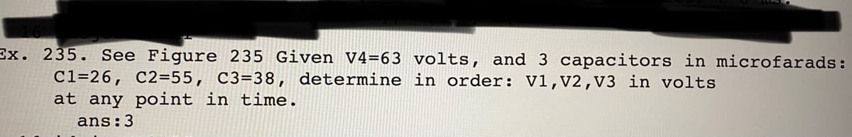 Ex. 235. See Figure 235 Given V4=63 volts, and 3 capacitors in microfarads:
C1=26, C2=55, C3=38, determine in order: V1,V2,V3 in volts
at any point in time.
ans:3
