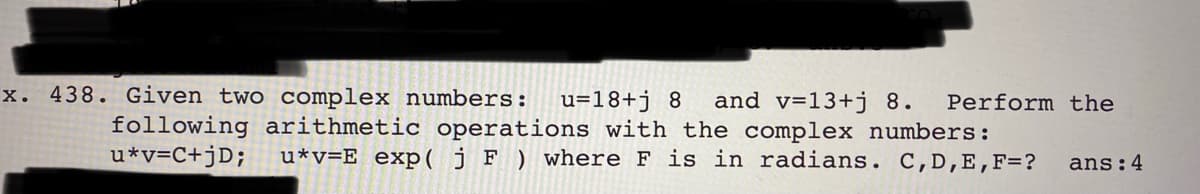 x. 438. Given two complex numbers:
u=18+j 8
following arithmetic operations with the complex numbers:
u*v=E_exp( j F ) where F is in radians. C,D,E,F=?
and v=13+j 8.
Perform the
u*v=C+jD;
ans:4
