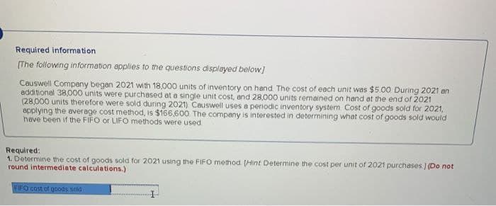 Required information
[The following information applies to the questions displayed below]
Causwell Company began 2021 with 18,000 units of inventory on hand. The cost of each unit was $5.00. During 2021 an
additional 38,000 units were purchased at a single unit cost, and 28,000 units remained on hand at the end of 2021
(28,000 units therefore were sold during 2021) Causwell uses a periodic inventory system Cost of goods sold for 2021,
applying the average cost method, is $166,600 The company is interested in determining what cost of goods sold would
have been if the FIFO or LIFO methods were used
Required:
1. Determine the cost of goods sold for 2021 using the FIFO method. (Hint Determine the cost per unit of 2021 purchases ) (Do not
round intermediate calculations.)
FIFO cost of goods sold