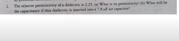 2. The relative permittivity of a dielectric is 2.25. (a) What is its permittivity? (b) What will be
the capacitance if this dielectric is inserted into a 7.8 µF air capacitor?
