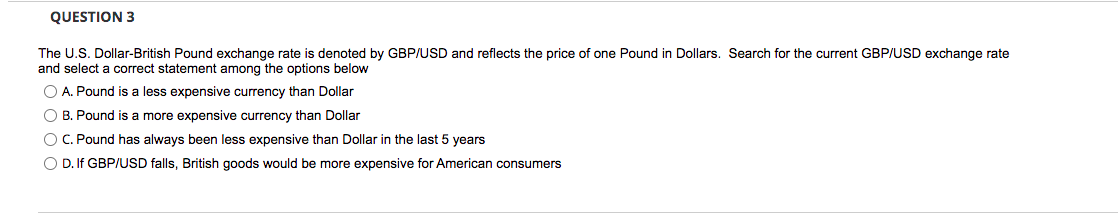 QUESTION 3
The U.S. Dollar-British Pound exchange rate is denoted by GBP/USD and reflects the price of one Pound in Dollars. Search for the current GBP/USD exchange rate
and select a correct statement among the options below
O A. Pound is a less expensive currency than Dollar
O B. Pound is a more expensive currency than Dollar
OC. Pound has always been less expensive than Dollar in the last 5 years
O D. If GBP/USD falls, British goods would be more expensive for American consumers
