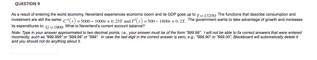 QUESTION 9
As a result of entering the world economy, Neverland experiences economic boom and its GDP goes up to y=13250: The functions that describe consumption and
investment are still the same: cd(r) = 5000 – 1000r +0.25Y and Id (r) = 500 – 1800r + 0.2Y. The government wants to take advantage of growth and increases
its expenditures to: G= 190o. What is Neverland's current account balance?
Note: Type in your answer approximated to two decimal points, i.e., your answer must be of the form "999.99". I will not be able to fix correct answers that were entered
incorrectly, such as "999.999" or "999,99" or "999". In case the last digit in the correct answer is zero, e.g., "999.90" or "999.00", Blackboard will automatically delete it
and you should not do anything about it.
