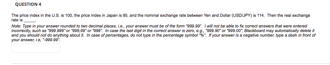 QUESTION 4
The price index in the U.S. is 100, the price index in Japan is 95, and the nominal exchange rate between Yen and Dollar (USD/JPY) is 114. Then the real exchange
rate is
Note: Type in your answer rounded to two decimal places, i.e., your answer must be of the form "999.99". I will not be able to fix correct answers that were entered
incorrectly, such as "999.999" or "999,99" or "999". In case the last digit in the correct answer is zero, e.g., "999.90" or "999.00", Blackboard may automatically delete it
and you should not do anything about it. In case of percentages, do not type in the percentage symbol "%". If your answer is a negative number, type a dash in front of
your answer, i.e, "-999.99".
