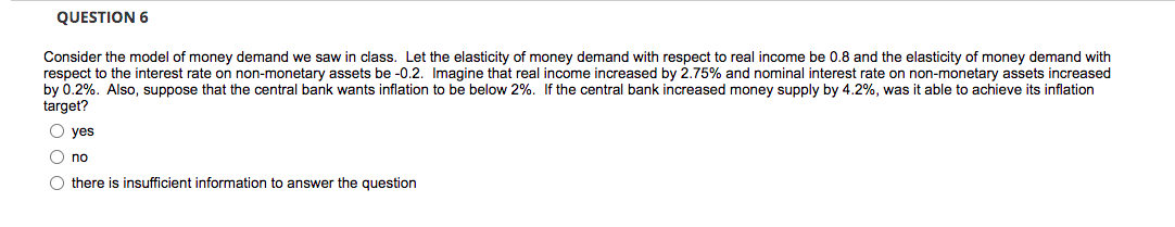 QUESTION 6
Consider the model of money demand we saw in class. Let the elasticity of money demand with respect to real income be 0.8 and the elasticity of money demand with
respect to the interest rate on non-monetary assets be -0.2. Imagine that real income increased by 2.75% and nominal interest rate on non-monetary assets increased
by 0.2%. Also, suppose that the central bank wants inflation to be below 2%. If the central bank increased money supply by 4.2%, was it able to achieve its inflation
target?
O yes
O no
O there is insufficient information to answer the question
