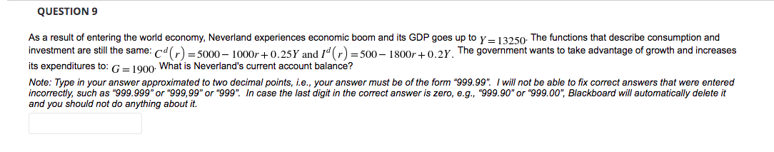 QUESTION 9
As a result of entering the world economy, Neverland experiences economic boom and its GDP goes up to y= 13250: The functions that describe consumption and
investment are still the same: cd(r) = 5000 – 1000r+ 0.25Y and Id(r) = 500 – 1800r +0.2Y. The government wants to take advantage of growth and increases
its expenditures to: G- 1000: What is Neverland's current account balance?
Note: Type in your answer approximated to two decimal points, i.e., your answer must be of the form "999.99". I will not be able to fix correct answers that were entered
incorrectly, such as "999.999" or "999,99" or "999". In case the last digit in the correct answer is zero, e.g., "999.90" or "999.00", Blackboard will automatically delete it
and you should not do anything about it.
