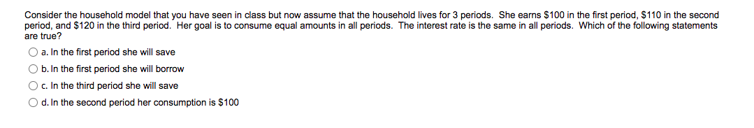 Consider the household model that you have seen in class but now assume that the household lives for 3 periods. She earns $100 in the first period, $110 in the second
period, and $120 in the third period. Her goal is to consume equal amounts in all periods. The interest rate is the same in all periods. Which of the following statements
are true?
O a. In the first period she will save
O b. In the first period she will borrow
O c. In the third period she will save
O d. In the second period her consumption is $100
