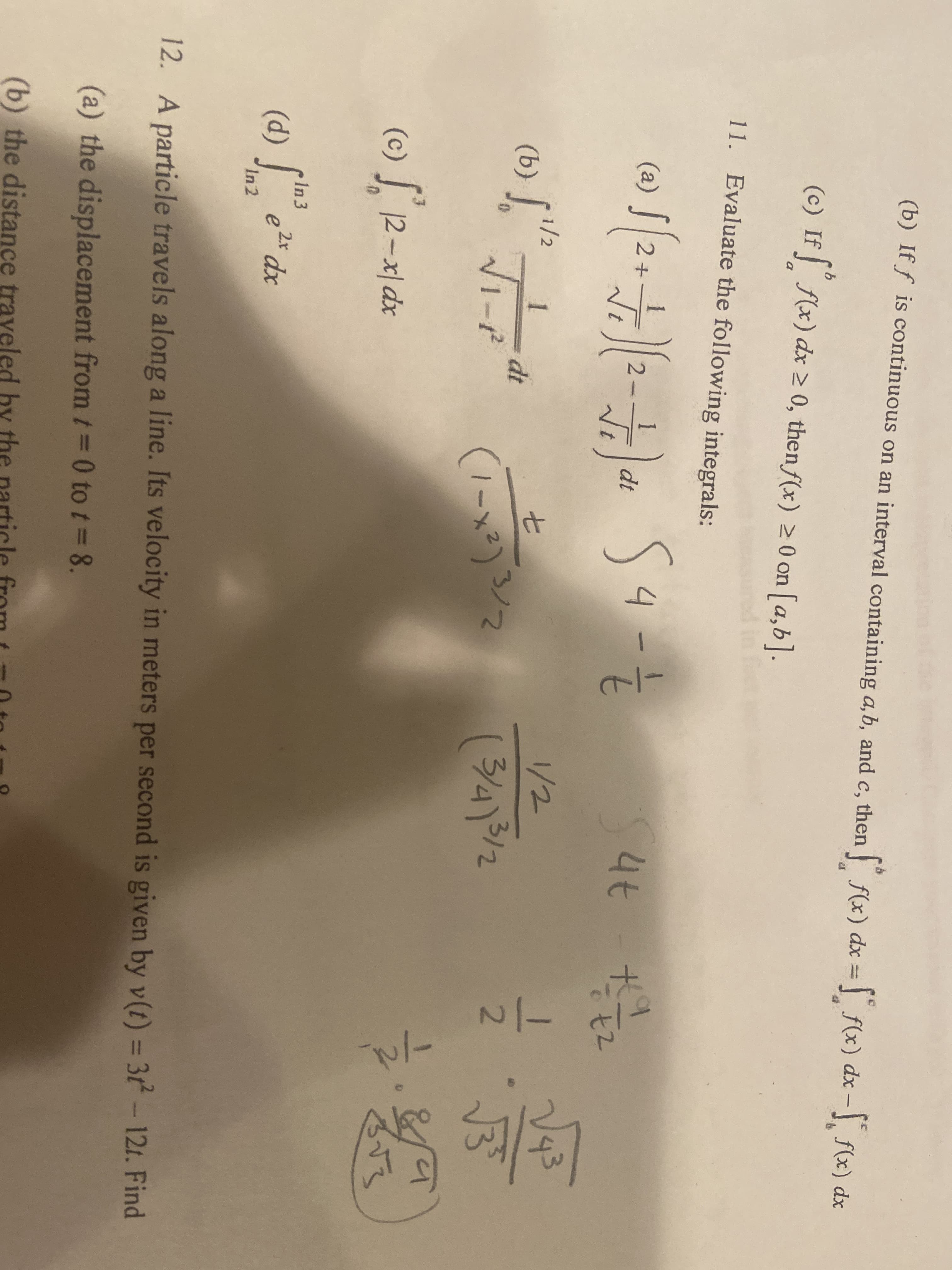 **Educational Content: Integrals and Particle Motion**

### Integral Problems and Particle Motion Analysis

#### 11. Evaluate the following integrals:

- (a) \(\int \sqrt{2 + \sqrt{2 - t}} \, dt\)

- (b) \(\int_0^1 \frac{t}{\sqrt{1 - t^2}} \, dt\)

- (c) \(\int_2^3 12 - x \, dx\)

- (d) \(\int_{\ln 2}^{\ln 3} e^{2x} \, dx\)

**Notes and Solutions:**
- For the given integrals, attempts are shown with steps and simplifications.
- There are handwritten solutions and calculations provided next to each integral problem.

#### 12. Particle Motion Problem

A particle travels along a line. Its velocity in meters per second is given by \( v(t) = 3t^2 - 12t \).

Find:

- (a) The displacement from \( t = 0 \) to \( t = 8 \).

- (b) The distance traveled by the particle from \( t = 0 \) to \( t = 8 \).

**Graphical Explanation:**
- Graphs or diagrams are not provided, but understanding the function of velocity and its integration is crucial for determining displacement (using definite integrals) and distance traveled (using the absolute value of the integrals).

**Handwritten Calculations:** 
- Next to the problems are solutions that involve step-by-step integration and simplification. Transcendental functions and properties of logarithmic or exponential functions might be employed. Note the attempts to evaluate definite integrals with boundaries as shown in the solutions.

This educational module covers fundamental integral evaluations and applications in particle motion, essential for physics and mathematics students.