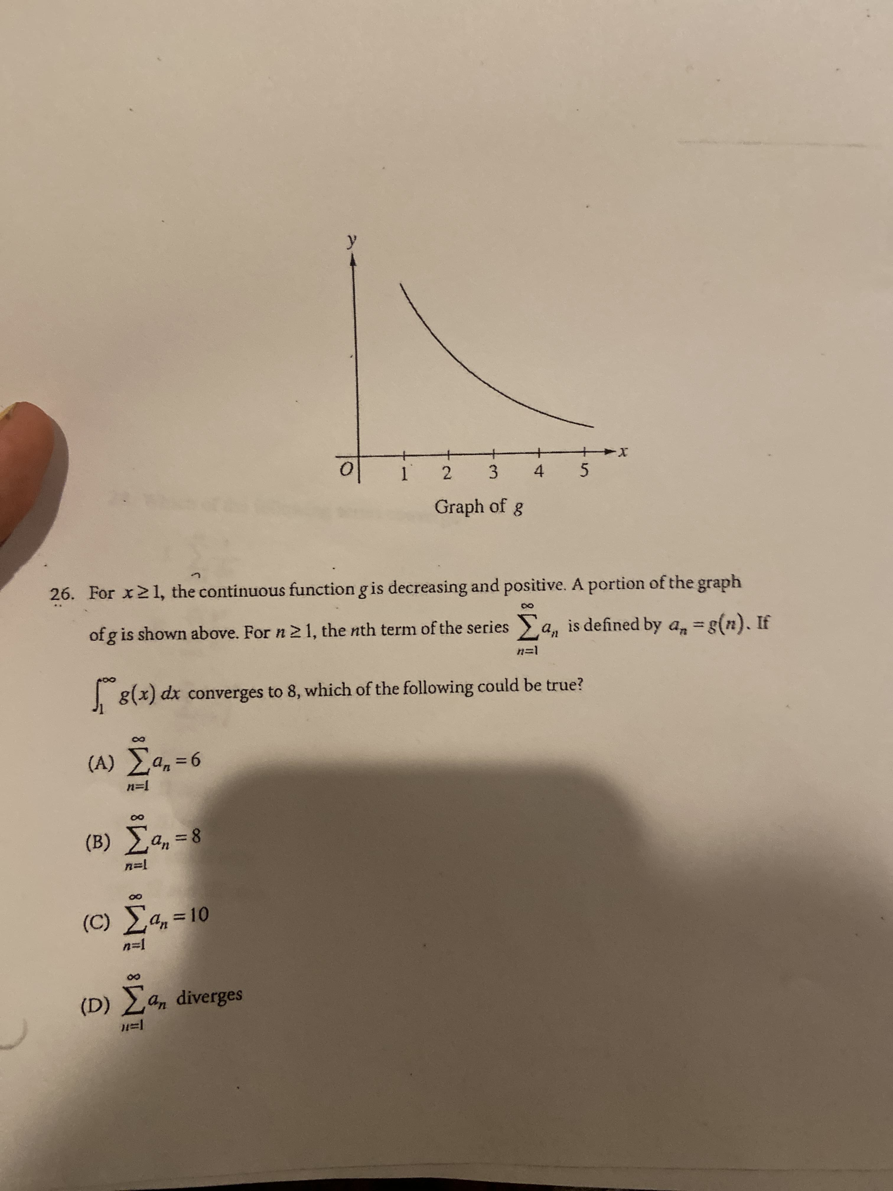 For x21, the continuous function g is decreasing and positive. A portion of the graph
of g is shown above. For n 2 1, the nth term of the series a, is defined by a, =g(n). If
n=1
1 8(x) dx converges to 8, which of the following could be true?
(A) a, =6
%3D
n=1
(B) a, = 8
%3D
n=1
(C) E4, =10
n=1
(D) a, diverges
