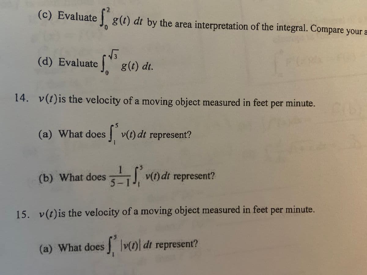 (c) Evaluate
1 g(t) dt by the area interpretation of the integral. Compare your a
0.
(d) Evaluate
g(t) dt.
14. v(t)is the velocity of a moving object measured in feet per minute.
5
(a) What does
| v(t) dt represent?
(b) What does J v) dt represent?
15. v(t)is the velocity of a moving object measured in feet per minute.
(a) What does Oldt represent?
