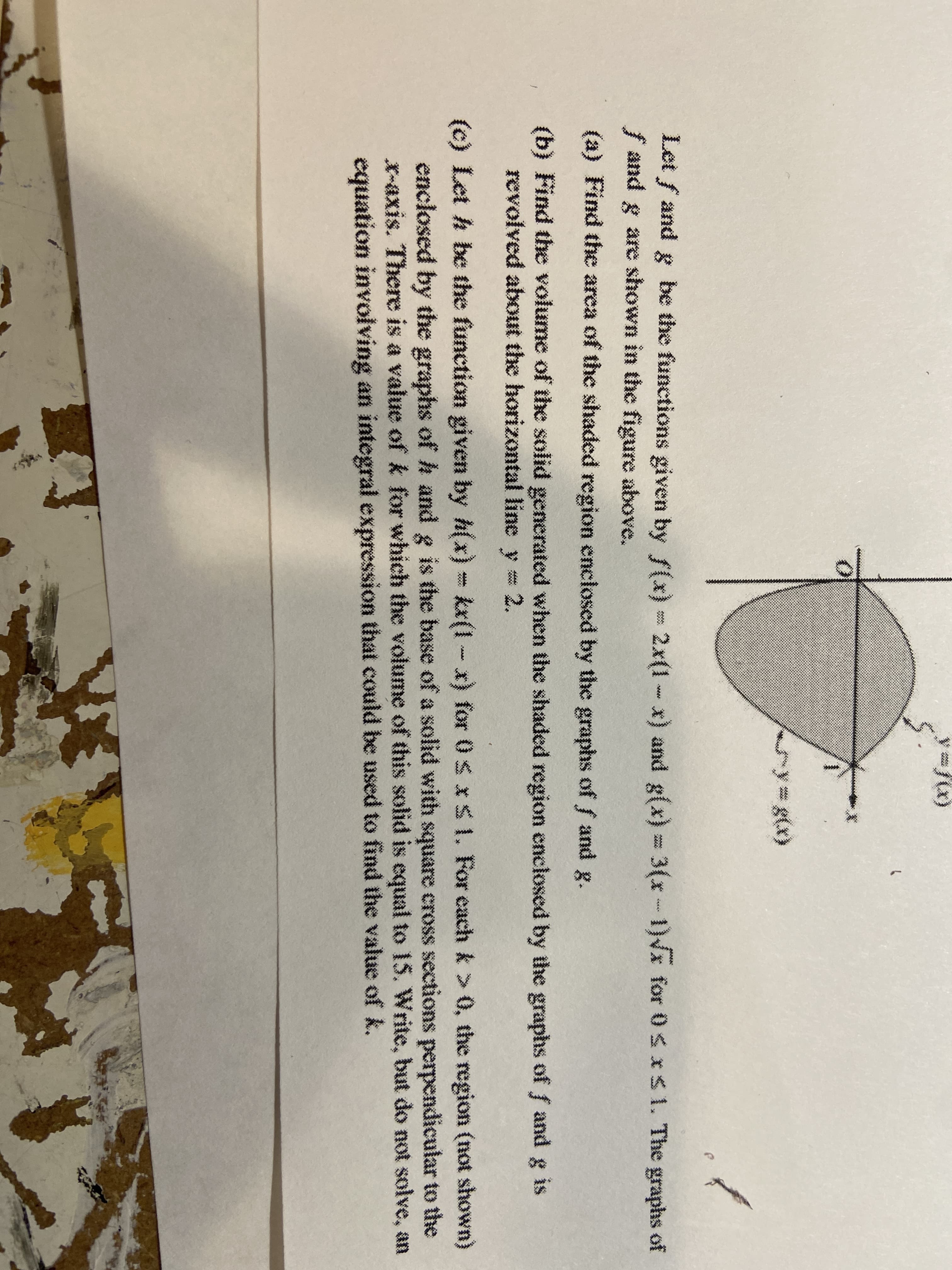 (c) Let h be the function given by h(x) kx(1-
x)
for 0S xS1. For each k > 0, the region (not shown)
enclosed by the graphs ofh and g is the base of a solid with square cross sections perpendicular to the
X-axis. There is a value ofk for which the volume of this solid is equal to 15. Write, but do not solve, an
equation involving an integral expression that could be used to find the value of k.
