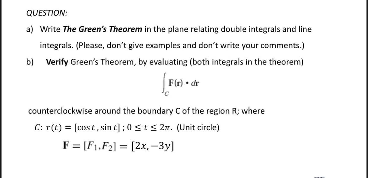 QUESTION:
a) Write The Green's Theorem in the plane relating double integrals and line
integrals. (Please, don't give examples and don't write your comments.)
b) Verify Green's Theorem, by evaluating (both integrals in the theorem)
F(r) • dr
counterclockwise around the boundary C of the region R; where
C: r(t) = [cos t, sin t];0 <t < 2n. (Unit circle)
F = [F1,F2] = [2x, –3y]
