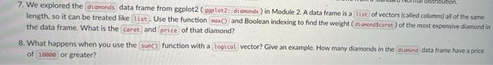 Faistribution.
7. We explored the diamonds data frame from ggplot2 (ggplot2: :diamonds) in Module 2. A data frame is a list of vectors (called columns) all of the same
length, so it can be treated like (list. Use the function (max()) and Boolean indexing to find the weight (diamondScarat) of the most expensive diamond in
the data frame. What is the carat and price of that diamond?
8. What happens when you use the sun() function with a logical vector? Give an example. How many diamonds in the diamond data frame have a price
of 10000 or greater?
