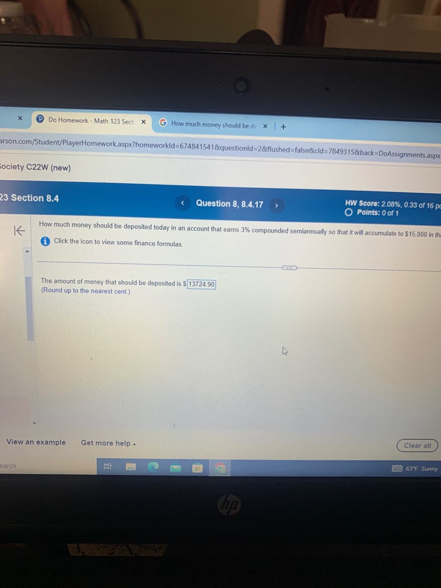 x
P Do Homework - Math 123 Secti X
G How much money should be de x +
arson.com/Student/PlayerHomework.aspx?homeworkId=674841541&questionid=2&flushed=false&cid=7849315&back=DoAssignments.aspx
Society C22W (new)
23 Section 8.4
K
< Question 8, 8.4.17 >
HW Score: 2.08%, 0.33 of 16 pc
O Points: 0 of 1
How much money should be deposited today in an account that earns 3% compounded semiannually so that it will accumulate to $15,000 in th
Click the icon to view some finance formulas.
The amount of money that should be deposited is $ 13724.90
(Round up to the nearest cent.)
View an example Get more help -
earch
Ef
hp
R
Clear all
63°F Sunny