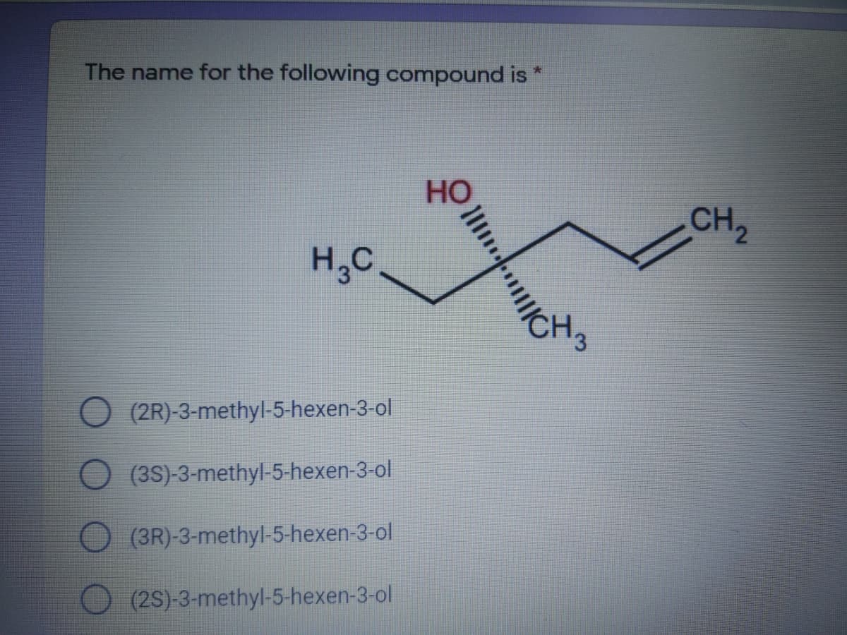 The name for the following compound is
CH2
H,C
O (2R)-3-methyl-5-hexen-3-ol
O (3S)-3-methyl-5-hexen-3-ol
O (3R)-3-methyl-5-hexen-3-ol
(2S)-3-methyl-5-hexen-3-ol
