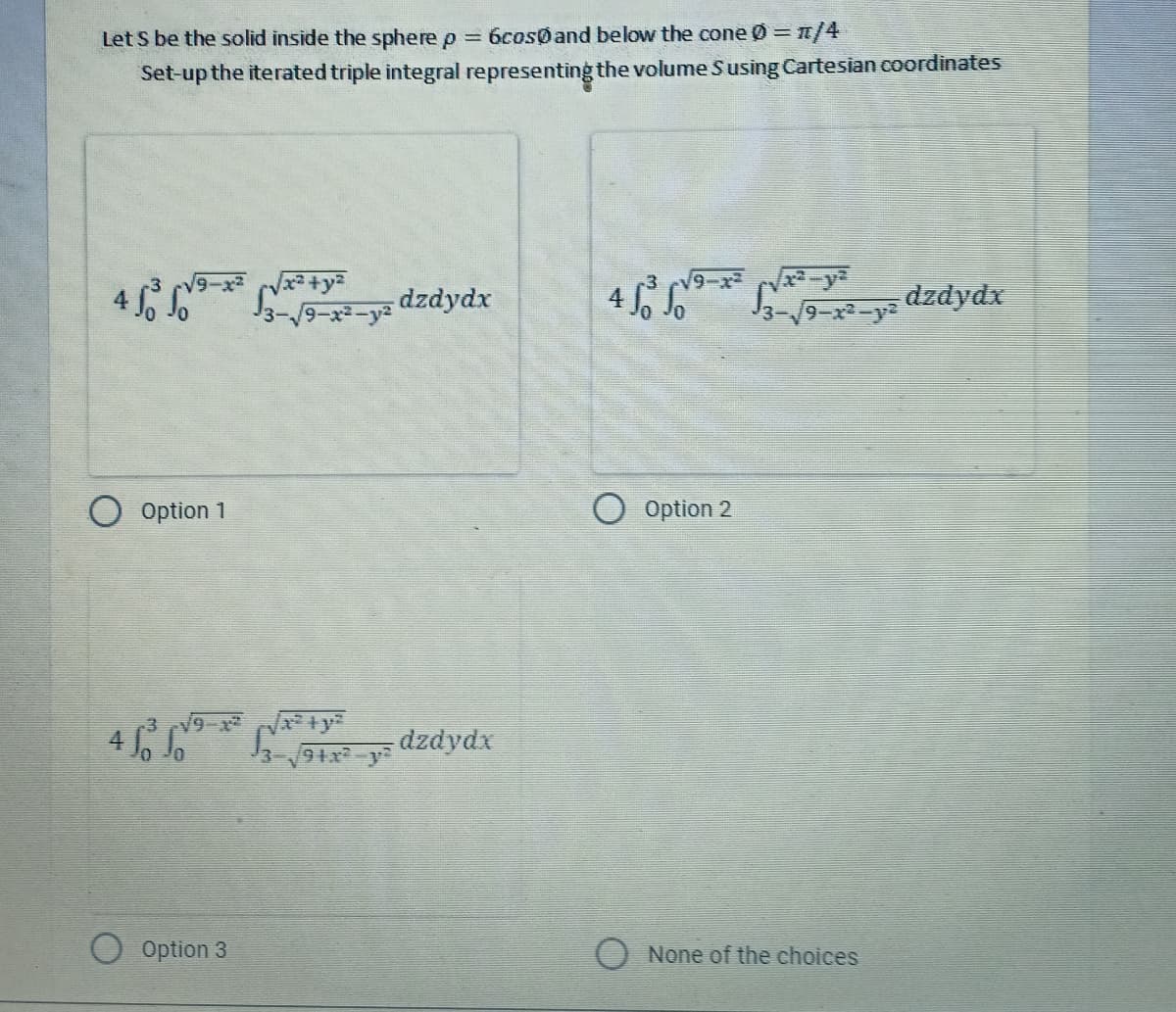 Let S be the solid inside the sphere p = 6cos0 and below the cone Ø = n/4
Set-up the iterated triple integral representing the volume Susing Cartesian coordinates
+
4 50 50
√x²−yª
√3-√9-x²-yz dzdydx
4 So So
/9−x² −y² dzdydx
Option 1
49***dzdydx
Option 3
Option 2
None of the choices