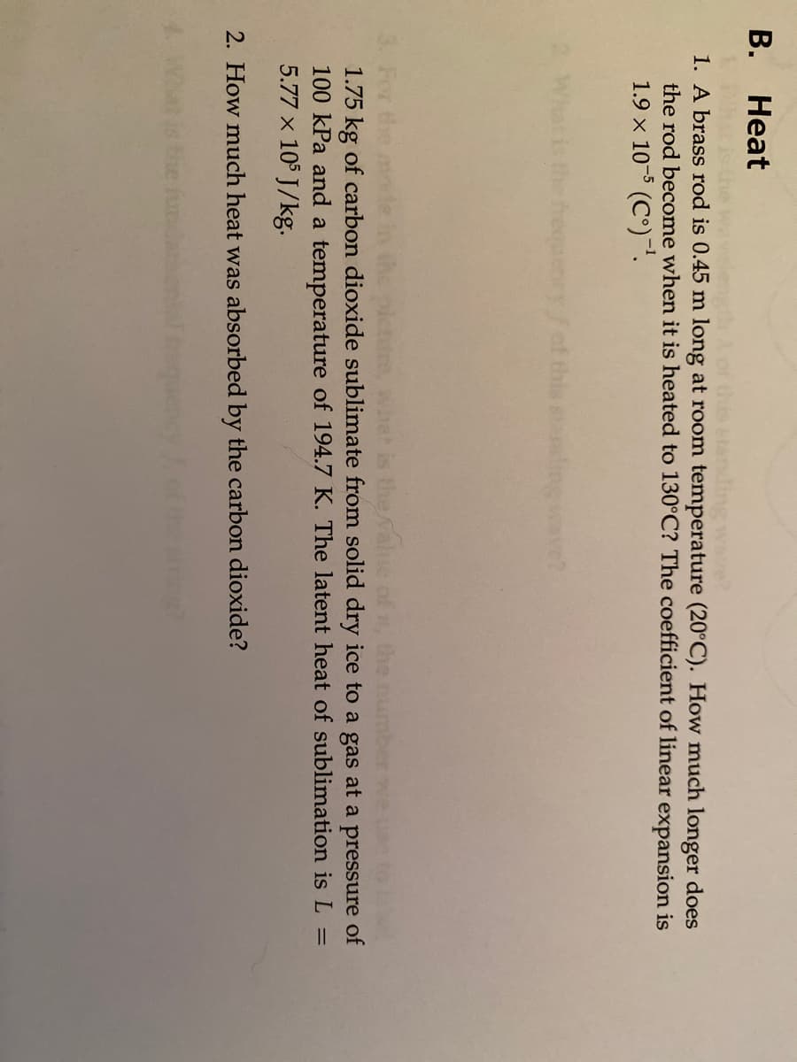 В.
Heat
1. A brass rod is 0.45 m long at room temperature (20°C). How much longer does
the rod become when it is heated to 130°C? The coefficient of linear expansion is
1.9 x 10-5 (C°).
freaen
ef this staling ave?
For the
1.75 kg of carbon dioxide sublimate from solid dry ice to a gas at a pressure of
100 kPa and a temperature of 194.7 K. The latent heat of sublimation is L =
5.77 x 105 J/kg.
what
2. How much heat was absorbed by the carbon dioxide?
