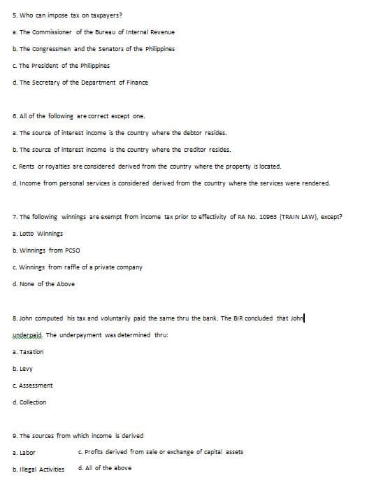 5. Who can impose tax on taxpayers?
a. The Commissioner of the Bureau of Internal Revenue
b. The Congressmen and the Senators of the Philippines
C. The President of the Philippines
d. The Secretary of the Department of Finance
6. All of the following are correct except one.
a. The source of interest income is the country where the debtor resides.
b. The source of interest income is the country where the creditor resides.
C. Rents or royalties are considered derived from the country where the property is located.
d. Income from personal services is considered derived from the country where the services were rendered.
7. The following winnings are exempt from income tax prior to effectivity of RA NO. 10963 (TRAIN LAVW), except?
a. Lotto Winnings
b. Winnings from PCSO
c. Winnings from raffle of a private company
d. None of the Above
8. John computed his tax and voluntarily paid the same thru the bank. The BIR concluded that John
Yoderpaid. The underpayment was determined thru:
a. Taxation
b. Levy
C. Assessment
d. Collection
9. The sources from which income is derived
a. Labor
C. Profits derived from sale or exchange of capital assets
b. illegal Activities
d. All of the above

