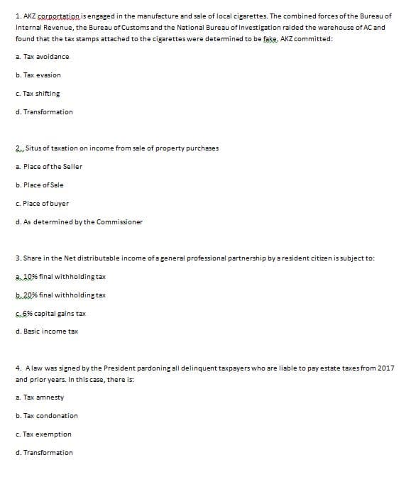 1. AKZ corgortation isengaged in the manufacture and sale of local cigarettes. The combined forces of the Bureau of
Internal Revenue, the Bureau of Customs and the National Bureau of lInvestigation raided the warehouse of AC and
found that the tax stamps attached to the cigarettes were detemined to be fake, AKZ committed:
a. Tax avoidance
b. Тах evasion
c. Tax shifting
d. Transformation
2., Situs of taxation on income from sale of property purchases
a. Place of the Seller
b. Place of Sale
c. Place of buyer
d. As determined by the Commissioner
3. Share in the Net distributable income of a general professional partnership by a resident citizen is subject to:
a 10% final withholding tax
b.20% final withholding tax
S.6% capital gains tax
d. Basic income tax
4. Alaw was signed by the President pardoning all delinquent taxpayers who are liable to pay estate taxes from 2017
and prior years. In this case, there is:
a. Tax amnesty
b. Tax condonation
c. Tax exemption
d. Transformation
