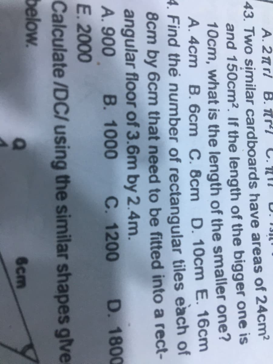 A. 2rl B. nl C.Nn D. 13I
43. Two similar cardboards have areas of 24cm?
and 150cm². If the length of the bigger one is
10cm, what is the length of the smaller one?
A. 4cm B. 6cm C. 8cm D. 10cm E. 16cm
4. Find the number of rectangular tiles each of
8cm by 6cm that need to be fitted into a rect-
angular floor of 3.6m by 2.4m.
A. 900
E. 2000
Calculate /DC/ using the similar shapes glver
below.
B. 1000
C. 1200 D. 1800
6cm
