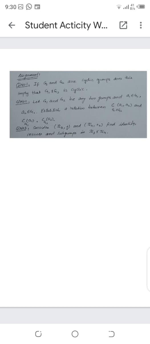 9:30 A O
Student Acticity W...
Asugnment:
QNOI; If G, and 42 are cyclic groups does tis
imply that G, xG is cyclic.
QNO2: Let G, and 42 be amy two gurups and a,EG,g
C (a,, a) and
az EG,. Estab lish a relahin between
Clan, a).
No3: Considea (Thg, t) and ( Kus tw) find istentidy,
inverse and Subgroups in Thy X 744.
