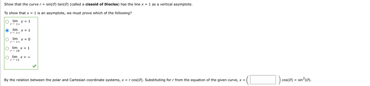 Show that the curve r = sin(0) tan (0) (called a cissoid of Diocles) has the line x = 1 as a vertical asymptote.
To show that x = 1 is an asymptote, we must prove which of the following?
Olim y = 1
r too
O lim x = 1
rtoo
Olim X = 0
r-too
O lim x = 1
r ±0
O lim x = 00
rtl
By the relation between the polar and Cartesian coordinate systems, x = r cos(0). Substituting for r from the equation of the given curve, x =
cos (8) = sin²(e).